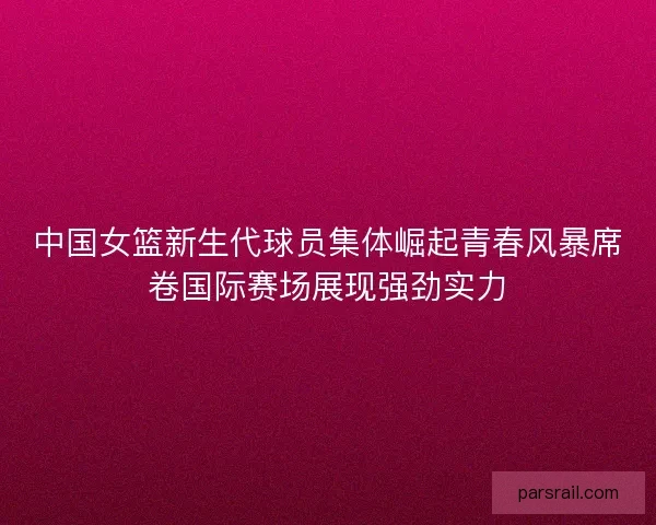 中国女篮新生代球员集体崛起青春风暴席卷国际赛场展现强劲实力