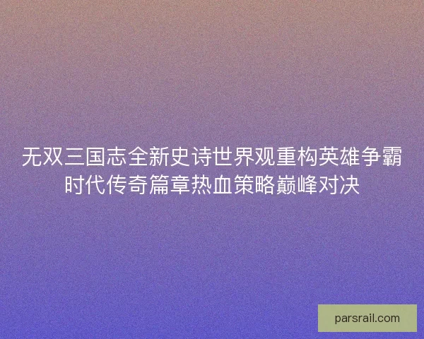无双三国志全新史诗世界观重构英雄争霸时代传奇篇章热血策略巅峰对决